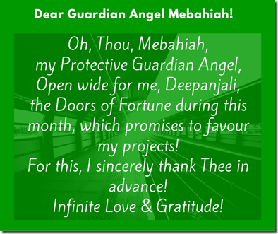 Oh, Thou, Mebahiah, my Protective Guardian Angel,Open wide for me, Deepanjali, the Doors of Fortune during this month, which promises to favour my projects!For this, I sincerely thank Thee in advance! (1) Oh, Thou, Mebahiah, my Protective Guardian Angel,Open wide for me, Deepanjali, the Doors of Fortune during this month, which promises to favour my projects!For this, I sincerely thank Thee in advance! (1)